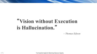 | 7 | Five Essential Insights for Maximizing Resource Capacity
“Vision without Execution
is Hallucination.”
~ Thomas Edison
 