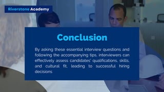 Riverstone Academy
By asking these essential interview questions and
following the accompanying tips, interviewers can
effectively assess candidates' qualifications, skills,
and cultural fit, leading to successful hiring
decisions
 