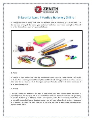 5 Essential Items If You Buy Stationery Online
Following are the five things that form an important part of stationary got any individual. On
the absence of any of the above your stationary collection can remain incomplete. These 5
essential items of stationary are given as follows:
1. Pens
It is never a good idea to ask someone else to lend you a pen. You should always carry a pen
with you. As a student you need to carry blue and black ball point, gel and ink pen. You can any
time order these online. A set of these pens can save from the horrible situations where one of
your pens stop working.
2. Pencil
Carrying a pencil is a necessity. You need to have at least two pencils of moderate size and also
well sharpened. You have an option to surf for these online as there you can find a huge variety
of pencils that belong to different brands. Some people prefer classic wooden pencils that are
comfortable to use but have a drawback as the lead of the pencil can break anytime. For people
who dread such things, the safe option is to go in for mechanical pencils which comes with a
lead pack with them.
 