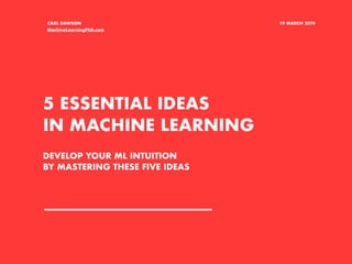 5 ESSENTIAL IDEAS
IN MACHINE LEARNING
CARL DAWSON 19 MARCH 2019
DEVELOP YOUR ML INTUITION
BY MASTERING THESE FIVE IDEAS
MachineLearningPhD.com
 