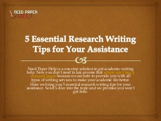 Need Paper Help is a one stop solution to get academic writing
help. Now you don’t need to ask anyone that where can I buy a
research paper because we are here to provide you with all
types of writing services to make your academic life better.
Here we bring you 5 essential research writing tips for your
assistance. So let’s dive into the topic and we promise you won’t
get bore.
 