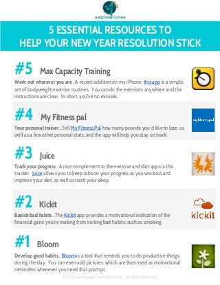  
5 ESSENTIAL RESOURCES TO
HELP YOUR NEW YEAR RESOLUTION STICK
 
#5 Max Capacity Training
Work out wherever you are...A recent addition on my iPhone, this app is a simple,
set of bodyweight exercise routines. You can do the exercises anywhere and the
instructions are clear. In short, you've no excuses.
 
#4 My Fitness pal
Your personal trainer...Tell My Fitness Pal how many pounds you’d like to lose, as
well as a few other personal stats, and the app will help you stay on track.
 
#3 Juice
Track your progress...A nice complement to the exercise and diet apps is this
tracker. Juice allows you to keep tabs on your progress as you workout and
improve your diet, as well as track your sleep.
 
#2 Kickit
Banish bad habits...The Kickit app provides a motivational indication of the
financial gains you’re making from kicking bad habits, such as smoking.
 
#1 Bloom
Develop good habits...Bloom is a tool that reminds you to do productive things
during the day. You can even add pictures, which are then used as motivational
reminders whenever you need that prompt.
 
 
 
© 2015 www.WeightLossRunners.com.  All Rights Reserved. 
 