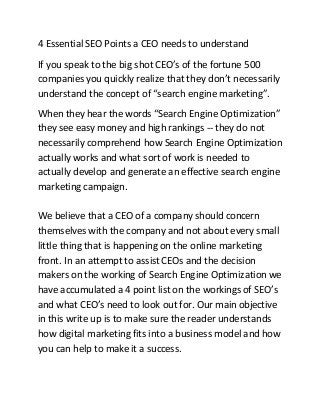 4 Essential SEO Points a CEO needs to understand
If you speak to the big shot CEO’s of the fortune 500
companies you quickly realize that they don’t necessarily
understand the concept of “search engine marketing”.
When they hear the words “Search Engine Optimization”
they see easy money and high rankings -- they do not
necessarily comprehend how Search Engine Optimization
actually works and what sort of work is needed to
actually develop and generate an effective search engine
marketing campaign.
We believe that a CEO of a company should concern
themselves with the company and not about every small
little thing that is happening on the online marketing
front. In an attempt to assist CEOs and the decision
makers on the working of Search Engine Optimization we
have accumulated a 4 point list on the workings of SEO’s
and what CEO’s need to look out for. Our main objective
in this write up is to make sure the reader understands
how digital marketing fits into a business model and how
you can help to make it a success.
 
