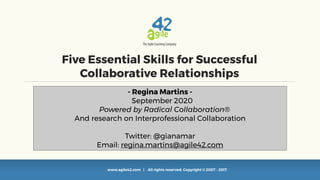 www.agile42.com | All rights reserved. Copyright © 2007 - 2017.
Five Essential Skills for Successful
Collaborative Relationships
- Regina Martins -
September 2020
Powered by Radical Collaboration®
And research on Interprofessional Collaboration
Twitter: @gianamar
Email: regina.martins@agile42.com
 