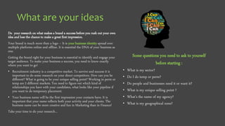 What are your ideas
Do your research on what makes a brand a success before you rush out your own
idea and lose the chance to make a great first impression.
Your brand is much more than a logo – It is your business identity spread over
multiple platforms online and offline. It is essential the DNA of your business as
one.
Getting the brand right for your business is essential to identify and engage your
target audience. To make your business a success, you need to know exactly
where you want to go!
• Recruitment industry is a competitive market. To survive and success it is
important to do some research on your direct competitors. How can you be
different? What is going to be your unique selling point? Working in perm or
temp are 2 different markets. You need to figure out which kind of
relationships you have with your candidates, what looks like your pipeline if
you want to do temporary placement.
• Your business name will be the first impression your contacts have. It is
important that your name reflects both your activity and your clients. The
business name can be more creative and fun in Marketing than in Finance!
Take your time to do your research…
Some questions you need to ask to yourself
before starting :
• What is my sector?
• Do I do temp or perm?
• Do people and businesses need it or want it?
• What is my unique selling point ?
• What’s the name of my agency?
• What is my geographical zone?
 