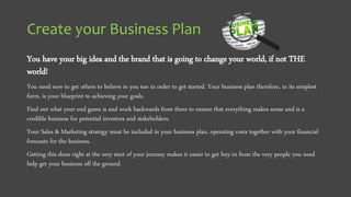 Create your Business Plan
You have your big idea and the brand that is going to change your world, if not THE
world!
You need now to get others to believe in you too in order to get started. Your business plan therefore, in its simplest
form, is your blueprint to achieving your goals.
Find out what your end game is and work backwards from there to ensure that everything makes sense and is a
credible business for potential investors and stakeholders.
Your Sales & Marketing strategy must be included in your business plan, operating costs together with your financial
forecasts for the business.
Getting this done right at the very start of your journey makes it easier to get buy-in from the very people you need
help get your business off the ground.
 