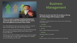 Business
Management
There is so much to running a recruitment business from
operational, legal and financial standpoint that you need to
know and implement if you haven’t done it before.
You will probably hear that most businesses fail due to a lack of
sales or income against the costs of running a business.
However, what you should listening to is that most businesses fail
due to people not having any idea of what it takes to run a
business effectively.
Having access to this knowledge & experience around you quickly
and cost-effectively can make a significant difference to whether
you succeed during your first year.
If you are on your own, how do you keep on the top
all of these things while focusing on sales?
• Operational
Corporation tax, dividends, payment terms, annual accounts, self-assessment,
VAT, HMRC report…
• Technology
CRM, VOIP, Mail exchange
• Financial
PAYE, candidate &employee payroll, factoring,
• Marketing
Advertising, Website, Social Media
• Legal
Business Insurance, Terms of business, Employment law, AWR, IR35
 