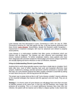 5 Essential Strategies for Treating Chronic Lyme Disease




Lyme disease was first discovered in Lyme, Connecticut in 1975. On July 16, 2009,
Connecticut Governor M. Jodi Rell signed into law, a bill that protects physicians who
treat chronic Lyme disease. Nevertheless, despite the Disease’s public recognition –
improvement in treatment strategies still must be advanced and refined to properly
assist patients.
Lyme disease is a multi-system condition that often carries co-infections which can
interfere with its diagnosis. The disease can also influence and exacerbate other
chronic medical conditions. To further complicate matters, many patients who have
been diagnosed with and been treated for Fibromyalgia and Chronic Fatigue Syndrome
are actually fighting tick-borne infections or their co-infections, therewith.
5 Keys to Understanding Chronic Lyme Disease
Anything that is worth doing typically requires more than a single step to complete. Such
tasks take time, most of which requiring hard work and sustained effort.One must
prepare, implement a strategy, and then persevere until the conclusion is reached. With
that said, our Lyme disease protocol has taken roughly a decade to assemble by taking
on each facet one by one, until the big picture fell into place.
The proper way to grasp what we like to call “Lyme disease complex” requires adhering
to five essential strategies that improve both the approach and end result. They are as
follows:
Strategy 1 - In chronic cases of Lyme disease you will always have more than one type
of infection present at the same time. In fact you will see bacterial, viral, fungal, and
protozoa all co-existing. This is of crucial significance because ifyou treat only one
infection, the patient will not improve and is likely to relapse quickly. It also means that
 