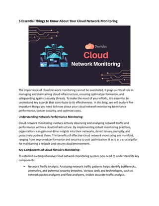 5 Essential Things to Know About Your Cloud Network Monitoring
The importance of cloud network monitoring cannot be overstated. It plays a critical role in
managing and maintaining cloud infrastructure, ensuring optimal performance, and
safeguarding against security threats. To make the most of your efforts, it is essential to
understand key aspects that contribute to its effectiveness. In this blog, we will explore five
important things you need to know about your cloud network monitoring to enhance
performance, bolster security, and optimize costs.
Understanding Network Performance Monitoring:
Cloud network monitoring involves actively observing and analyzing network traffic and
performance within a cloud infrastructure. By implementing robust monitoring practices,
organizations can gain real-time insights into their networks, detect issues promptly, and
proactively address them. The benefits of effective cloud network monitoring are manifold,
ranging from improved performance and security to cost optimization. It acts as a crucial pillar
for maintaining a reliable and secure cloud environment.
Key Components of Cloud Network Monitoring:
To establish a comprehensive cloud network monitoring system, you need to understand its key
components:
 Network Traffic Analysis: Analyzing network traffic patterns helps identify bottlenecks,
anomalies, and potential security breaches. Various tools and technologies, such as
network packet analyzers and flow analyzers, enable accurate traffic analysis.
 