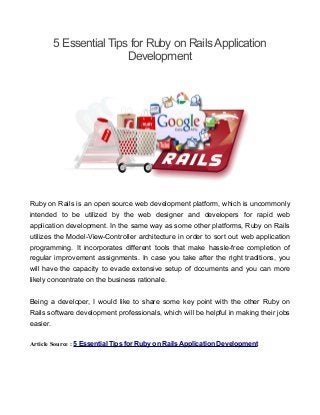5 Essential Tips for Ruby on RailsApplication
Development
Ruby on Rails is an open source web development platform, which is uncommonly
intended to be utilized by the web designer and developers for rapid web
application development. In the same way as some other platforms, Ruby on Rails
utilizes the Model-View-Controller architecture in order to sort out web application
programming. It incorporates different tools that make hassle-free completion of
regular improvement assignments. In case you take after the right traditions, you
will have the capacity to evade extensive setup of documents and you can more
likely concentrate on the business rationale.
Being a developer, I would like to share some key point with the other Ruby on
Rails software development professionals, which will be helpful in making their jobs
easier.
Article Source : 5 Essential Tips for Ruby on RailsApplication Development
 