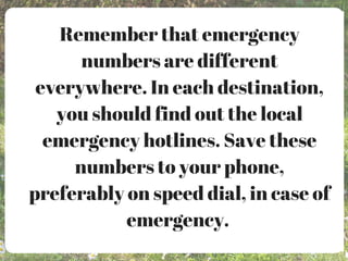 Remember that emergency
numbers are different
everywhere. In each destination,
you should find out the local
emergency hotlines. Save these
numbers to your phone,
preferably on speed dial, in case of
emergency.
 