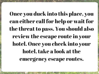 Once you duck into this place, you
can either call for help or wait for
the threat to pass. You should also
review the escape route in your
hotel. Once you check into your
hotel, take a look at the
emergency escape routes.
 
