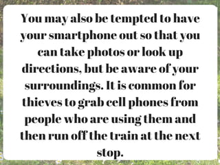 You may also be tempted to have
your smartphone out so that you
can take photos or look up
directions, but be aware of your
surroundings. It is common for
thieves to grab cell phones from
people who are using them and
then run off the train at the next
stop.
 