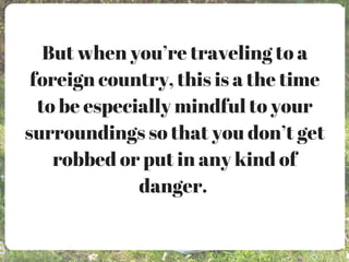 But when you’re traveling to a
foreign country, this is a the time
to be especially mindful to your
surroundings so that you don’t get
robbed or put in any kind of
danger.
 
