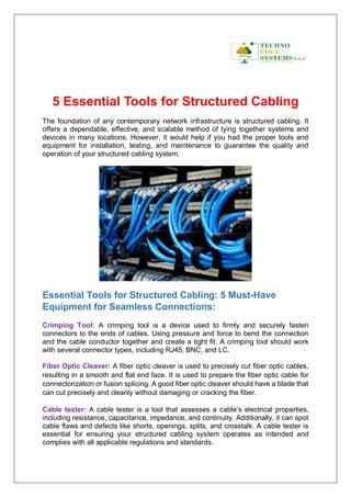 5 Essential Tools for Structured Cabling
The foundation of any contemporary network infrastructure is structured cabling. It
offers a dependable, effective, and scalable method of tying together systems and
devices in many locations. However, it would help if you had the proper tools and
equipment for installation, testing, and maintenance to guarantee the quality and
operation of your structured cabling system.
Essential Tools for Structured Cabling: 5 Must-Have
Equipment for Seamless Connections:
Crimping Tool: A crimping tool is a device used to firmly and securely fasten
connectors to the ends of cables. Using pressure and force to bend the connection
and the cable conductor together and create a tight fit. A crimping tool should work
with several connector types, including RJ45, BNC, and LC.
Fiber Optic Cleaver: A fiber optic cleaver is used to precisely cut fiber optic cables,
resulting in a smooth and flat end face. It is used to prepare the fiber optic cable for
connectorization or fusion splicing. A good fiber optic cleaver should have a blade that
can cut precisely and cleanly without damaging or cracking the fiber.
Cable tester: A cable tester is a tool that assesses a cable’s electrical properties,
including resistance, capacitance, impedance, and continuity. Additionally, it can spot
cable flaws and defects like shorts, openings, splits, and crosstalk. A cable tester is
essential for ensuring your structured cabling system operates as intended and
complies with all applicable regulations and standards.
 