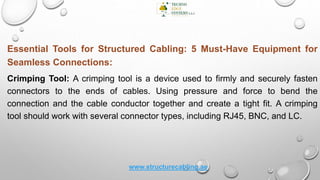 Essential Tools for Structured Cabling: 5 Must-Have Equipment for
Seamless Connections:
Crimping Tool: A crimping tool is a device used to firmly and securely fasten
connectors to the ends of cables. Using pressure and force to bend the
connection and the cable conductor together and create a tight fit. A crimping
tool should work with several connector types, including RJ45, BNC, and LC.
www.structurecabling.ae
 