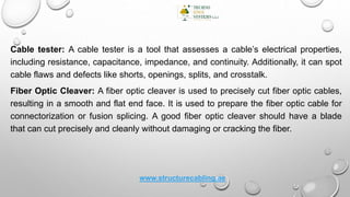Cable tester: A cable tester is a tool that assesses a cable’s electrical properties,
including resistance, capacitance, impedance, and continuity. Additionally, it can spot
cable flaws and defects like shorts, openings, splits, and crosstalk.
Fiber Optic Cleaver: A fiber optic cleaver is used to precisely cut fiber optic cables,
resulting in a smooth and flat end face. It is used to prepare the fiber optic cable for
connectorization or fusion splicing. A good fiber optic cleaver should have a blade
that can cut precisely and cleanly without damaging or cracking the fiber.
www.structurecabling.ae
 