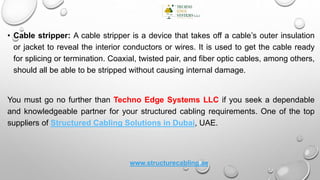 • Cable stripper: A cable stripper is a device that takes off a cable’s outer insulation
or jacket to reveal the interior conductors or wires. It is used to get the cable ready
for splicing or termination. Coaxial, twisted pair, and fiber optic cables, among others,
should all be able to be stripped without causing internal damage.
You must go no further than Techno Edge Systems LLC if you seek a dependable
and knowledgeable partner for your structured cabling requirements. One of the top
suppliers of Structured Cabling Solutions in Dubai, UAE.
www.structurecabling.ae
 