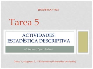 ACTIVIDADES:
ESTADÍSTICA DESCRIPTIVA
Mª Andrea López Jiménez
Tarea 5
ESTADÍSTICA Y TICs
Grupo 1, subgrupo 3, 1º Enfermería (Universidad de Sevilla)
 