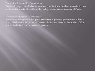 Transición Preparado - Terminado:Es cuando el proceso Padre se terminan por factores de almacenamiento que conllevarían a la finalización de los sub procesos que se enlazan al PadreTransición Bloqueo - Terminado:En este caso el proceso hijo puede finalizar el proceso por superar el limite máximo de ejecución y por almacenamiento en memoria, llevando al SO a tomar la decisión del terminar el proceso.