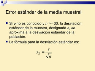 Error estándar de la media muestral
 Si σ no es conocido y n >= 30, la desviación
estándar de la muestra, designada s, se
aproxima a la desviación estándar de la
población.
 La fórmula para la desviación estándar es:
n
s
sx =
 
