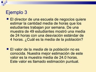 Ejemplo 3
 El director de una escuela de negocios quiere
estimar la cantidad media de horas que los
estudiantes trabajan por semana. De una
muestra de 49 estudiantes mostró una media
de 24 horas con una desviación estándar de
4 horas. ¿Cuál es la media de la población?
 El valor de la media de la población no es
conocida. Nuestra mejor estimación de este
valor es la muestra media de 24.0 horas.
Este valor es llamado estimación puntual.
 