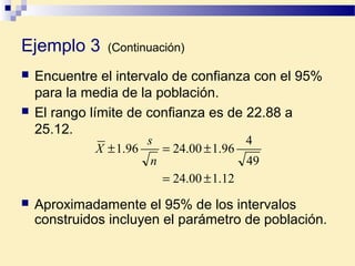 Ejemplo 3 (Continuación)
 Encuentre el intervalo de confianza con el 95%
para la media de la población.
 El rango límite de confianza es de 22.88 a
25.12.
12.100.24
49
4
96.100.2496.1
±=
±=±
n
s
X
 Aproximadamente el 95% de los intervalos
construidos incluyen el parámetro de población.
 