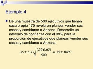 Ejemplo 4
 De una muestra de 500 ejecutivos que tienen
casa propia 175 revelaron planear vender sus
casas y cambiarse a Arizona. Desarrolle un
intervalo de confianza con el 98% para la
proporción de ejecutivos que planean vender sus
casas y cambiarse a Arizona.
0497.35.
500
)65)(.35(.
33.235. ±=±
 