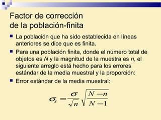 Factor de corrección
de la población-finita
 La población que ha sido establecida en líneas
anteriores se dice que es finita.
 Para una población finita, donde el número total de
objetos es N y la magnitud de la muestra es n, el
siguiente arreglo está hecho para los errores
estándar de la media muestral y la proporción:
 Error estándar de la media muestral:
σ
σ
x
n
N n
N
=
−
−1
 