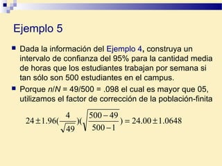 Ejemplo 5
 Dada la información del Ejemplo 4, construya un
intervalo de confianza del 95% para la cantidad media
de horas que los estudiantes trabajan por semana si
tan sólo son 500 estudiantes en el campus.
 Porque n/N = 49/500 = .098 el cual es mayor que 05,
utilizamos el factor de corrección de la población-finita
0648.100.24)
1500
49500
)(
49
4
(96.124 ±=
−
−
±
 