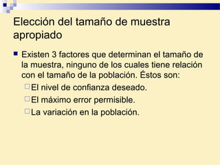Elección del tamaño de muestra
apropiado
 Existen 3 factores que determinan el tamaño de
la muestra, ninguno de los cuales tiene relación
con el tamaño de la población. Éstos son:
El nivel de confianza deseado.
El máximo error permisible.
La variación en la población.
 