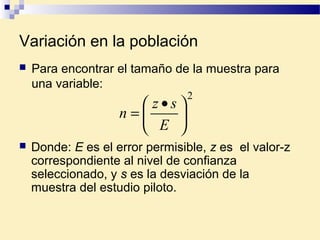 Variación en la población
 Donde: E es el error permisible, z es el valor-z
correspondiente al nivel de confianza
seleccionado, y s es la desviación de la
muestra del estudio piloto.
2





 •
=
E
sz
n
 Para encontrar el tamaño de la muestra para
una variable:
 