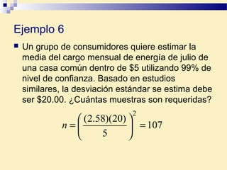 Ejemplo 6
 Un grupo de consumidores quiere estimar la
media del cargo mensual de energía de julio de
una casa común dentro de $5 utilizando 99% de
nivel de confianza. Basado en estudios
similares, la desviación estándar se estima debe
ser $20.00. ¿Cuántas muestras son requeridas?
107
5
)20)(58.2(
2
=





=n
 