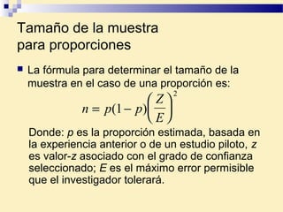 Tamaño de la muestra
para proporciones
 La fórmula para determinar el tamaño de la
muestra en el caso de una proporción es:
n p p
Z
E
= −





( )1
2
Donde: p es la proporción estimada, basada en
la experiencia anterior o de un estudio piloto, z
es valor-z asociado con el grado de confianza
seleccionado; E es el máximo error permisible
que el investigador tolerará.
 