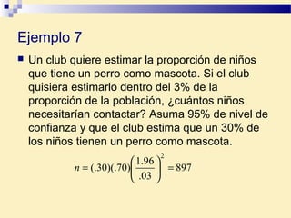 Ejemplo 7
 Un club quiere estimar la proporción de niños
que tiene un perro como mascota. Si el club
quisiera estimarlo dentro del 3% de la
proporción de la población, ¿cuántos niños
necesitarían contactar? Asuma 95% de nivel de
confianza y que el club estima que un 30% de
los niños tienen un perro como mascota.
897
03.
96.1
)70)(.30(.
2
=





=n
 