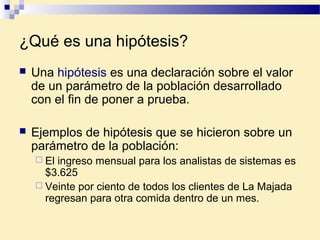 ¿Qué es una hipótesis?
 Una hipótesis es una declaración sobre el valor
de un parámetro de la población desarrollado
con el fin de poner a prueba.
 Ejemplos de hipótesis que se hicieron sobre un
parámetro de la población:
 El ingreso mensual para los analistas de sistemas es
$3.625
 Veinte por ciento de todos los clientes de La Majada
regresan para otra comida dentro de un mes.
 