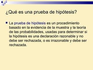 ¿Qué es una prueba de hipótesis?
 La prueba de hipótesis es un procedimiento
basado en la evidencia de la muestra y la teoría
de las probabilidades, usadas para determinar si
la hipótesis es una declaración razonable y no
debe ser rechazada, o es irrazonable y debe ser
rechazada.
 