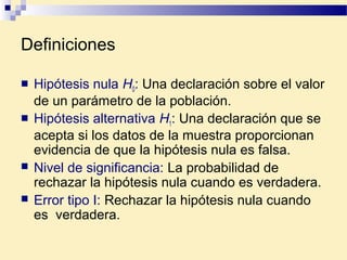Definiciones
 Hipótesis nula H0: Una declaración sobre el valor
de un parámetro de la población.
 Hipótesis alternativa H1: Una declaración que se
acepta si los datos de la muestra proporcionan
evidencia de que la hipótesis nula es falsa.
 Nivel de significancia: La probabilidad de
rechazar la hipótesis nula cuando es verdadera.
 Error tipo I: Rechazar la hipótesis nula cuando
es verdadera.
 