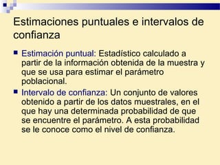 Estimaciones puntuales e intervalos de
confianza
 Estimación puntual: Estadístico calculado a
partir de la información obtenida de la muestra y
que se usa para estimar el parámetro
poblacional.
 Intervalo de confianza: Un conjunto de valores
obtenido a partir de los datos muestrales, en el
que hay una determinada probabilidad de que
se encuentre el parámetro. A esta probabilidad
se le conoce como el nivel de confianza.
 