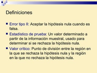 Definiciones
 Error tipo II: Aceptar la hipótesis nula cuando es
falsa.
 Estadístico de prueba: Un valor determinado a
partir de la información muestral, usado para
determinar si se rechaza la hipótesis nula.
 Valor crítico: Punto de división entre la región en
la que se rechaza la hipótesis nula y la región
en la que no rechaza la hipótesis nula.
 
