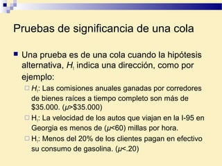 Pruebas de significancia de una cola
 Una prueba es de una cola cuando la hipótesis
alternativa, H1 indica una dirección, como por
ejemplo:
 H1: Las comisiones anuales ganadas por corredores
de bienes raíces a tiempo completo son más de
$35.000. (µ>$35.000)
 H1: La velocidad de los autos que viajan en la I-95 en
Georgia es menos de (µ<60) millas por hora.
 H1: Menos del 20% de los clientes pagan en efectivo
su consumo de gasolina. (µ<.20)
 