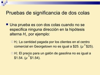 Pruebas de significancia de dos colas
 Una prueba es con dos colas cuando no se
especifica ninguna dirección en la hipótesis
alterna H1, por ejemplo:
 H1: La cantidad pagada por los clientes en el centro
comercial en Georgetown no es igual a $25. (µ $25).
 H1: El precio para un galón de gasolina no es igual a
$1.54. (µ $1.54).


 
