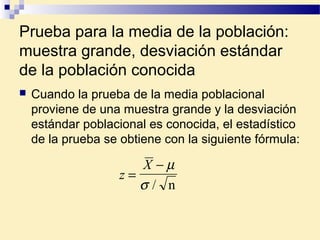 Prueba para la media de la población:
muestra grande, desviación estándar
de la población conocida
 Cuando la prueba de la media poblacional
proviene de una muestra grande y la desviación
estándar poblacional es conocida, el estadístico
de la prueba se obtiene con la siguiente fórmula:
z
X
=
− µ
σ / n
 