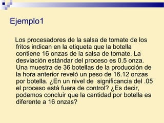 Ejemplo1
Los procesadores de la salsa de tomate de los
fritos indican en la etiqueta que la botella
contiene 16 onzas de la salsa de tomate. La
desviación estándar del proceso es 0.5 onza.
Una muestra de 36 botellas de la producción de
la hora anterior reveló un peso de 16.12 onzas
por botella. ¿En un nivel de significancia del .05
el proceso está fuera de control? ¿Es decir,
podemos concluir que la cantidad por botella es
diferente a 16 onzas?
 
