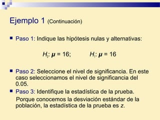 Ejemplo 1 (Continuación)
 Paso 1: Indique las hipótesis nulas y alternativas:
H0: µ = 16; H1: µ = 16
 Paso 2: Seleccione el nivel de significancia. En este
caso seleccionamos el nivel de significancia del
0.05.
 Paso 3: Identifique la estadística de la prueba.
Porque conocemos la desviación estándar de la
población, la estadística de la prueba es z.
 