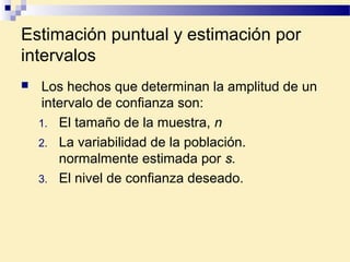 Estimación puntual y estimación por
intervalos
 Los hechos que determinan la amplitud de un
intervalo de confianza son:
1. El tamaño de la muestra, n
2. La variabilidad de la población.
normalmente estimada por s.
3. El nivel de confianza deseado.
 