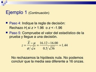 Ejemplo 1 (Continuación)
 Paso 4: Indique la regla de decisión:
Rechazo H0 si z > 1.96 o z < -1.96
 Paso 5: Compruebe el valor del estadístico de la
prueba y llegue a una decisión.
44.1
365.0
00.1612.16
=
−
=
−
=
n
X
z
σ
µ
No rechazamos la hipótesis nula. No podemos
concluir que la media sea diferente a 16 onzas.
 