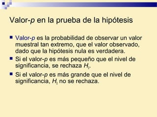 Valor-p en la prueba de la hipótesis
 Valor-p es la probabilidad de observar un valor
muestral tan extremo, que el valor observado,
dado que la hipótesis nula es verdadera.
 Si el valor-p es más pequeño que el nivel de
significancia, se rechaza H0.
 Si el valor-p es más grande que el nivel de
significancia, H0 no se rechaza.
 