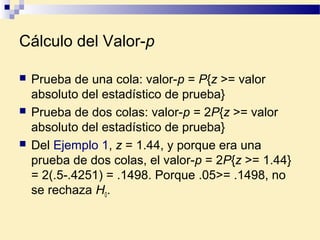 Cálculo del Valor-p
 Prueba de una cola: valor-p = P{z >= valor
absoluto del estadístico de prueba}
 Prueba de dos colas: valor-p = 2P{z >= valor
absoluto del estadístico de prueba}
 Del Ejemplo 1, z = 1.44, y porque era una
prueba de dos colas, el valor-p = 2P{z >= 1.44}
= 2(.5-.4251) = .1498. Porque .05>= .1498, no
se rechaza H0.
 