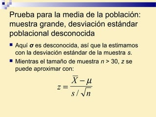 Prueba para la media de la población:
muestra grande, desviación estándar
poblacional desconocida
 Aquí σ es desconocida, así que la estimamos
con la desviación estándar de la muestra s.
 Mientras el tamaño de muestra n > 30, z se
puede aproximar con:
z
X
s n
=
− µ
/
 
